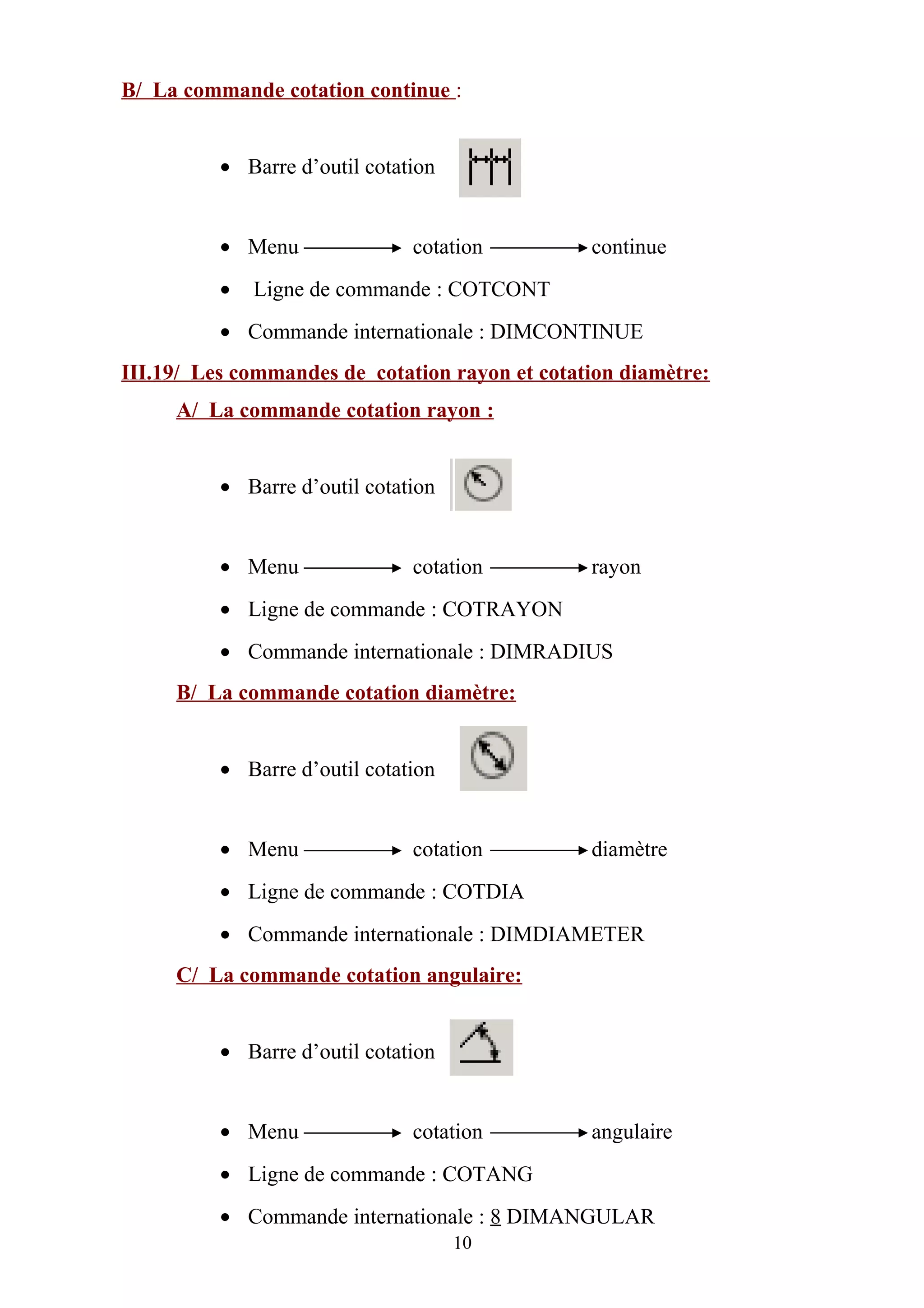 B/ La commande cotation continue :
• Barre d’outil cotation
• Menu cotation continue
• Ligne de commande : COTCONT
• Commande internationale : DIMCONTINUE
III.19/ Les commandes de cotation rayon et cotation diamètre:
A/ La commande cotation rayon :
• Barre d’outil cotation
• Menu cotation rayon
• Ligne de commande : COTRAYON
• Commande internationale : DIMRADIUS
B/ La commande cotation diamètre:
• Barre d’outil cotation
• Menu cotation diamètre
• Ligne de commande : COTDIA
• Commande internationale : DIMDIAMETER
C/ La commande cotation angulaire:
• Barre d’outil cotation
• Menu cotation angulaire
• Ligne de commande : COTANG
• Commande internationale : 8 DIMANGULAR
10
 