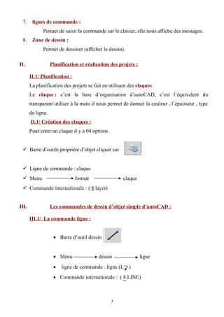 7. lignes de commande :
Permet de saisir la commande sur le clavier, elle nous affiche des messages.
8. Zone de dessin :
Permet de dessiner (afficher le dessin).
II. Planification et réalisation des projets :
II.1/ Planification :
La planification des projets se fait en utilisant des claques
Le claque : c’est la base d’organisation d’autoCAD, c’est l’équivalent du
transparent utiliser à la main il nous permet de donner la couleur , l’épaisseur , type
de ligne.
II.1/ Création des claques :
Pour créer un claque il y a 04 options
 Barre d’outils propriété d’objet cliquer sur
 Ligne de commande : claque
 Menu format claque
 Commande internationale : ( 8 layer)
III. Les commandes de dessin d’objet simple d’autoCAD :
III.1/ La commande ligne :
• Barre d’outil dessin
• Menu dessin ligne
• ligne de commande : ligne (L )
• Commande internationale : ( 8 LINE)
3
 