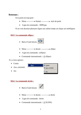 Remarque :
Si le point est trop petit :
• Menu format style de point
• Ligne de commande : DDPtype
Si on veut dessiner plusieurs lignes aux même temps on clique sur multilignes
III.5/ La commande ellipse :
• Barre d’outil dessin
• Menu dessin ellipse
• Ligne de commande : (ellipse)
• Commande internationale : ( 8 ellipse)
Il y a trois options :
• Centre
• Axe, extrémité
• Arc
III.6/ La commande droite :
• Barre d’outil dessin
• Menu dessin droite
• Ligne de commande : droite
• Commande internationale : ( 8 XLINE)
5
 