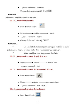 • Ligne de commande : chanfrein
• Commande internationale : ( 8 CHAMFER)
Remarque :
Sélectionner les objets puis écrire « écart ».
III.11/ La commande raccord:
• Barre d’outil modifier
• Menu modifier raccord
• Ligne de commande : raccord
• Commande internationale : ( 8 FILLET)
Remarque :
 On dessine l’objet et on clique raccord, puis on donne le rayon,
les dimensions et après on clique sur les deux objets qui on veut raccorder.
 Même procédure pour la commande chanfrein.
III.12/ La commande création de style de texte :
• Menu format style de texte
• Ligne de commande : style
III.13/ La commande création des paragraphes de texte:
• Barre d’outil dessin
• Menu dessin texte multiligne.
• Ligne de commande : TEXTMULT.
III.14/ La commande création des hachures :
• Barre d’outil dessin
7
 