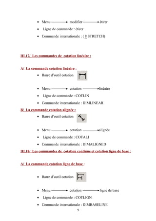 • Menu modifier étirer
• Ligne de commande : étirer
• Commande internationale : ( 8 STRETCH)
III.17/ Les commandes de cotation linéaire :
A/ La commande cotation linéaire :
• Barre d’outil cotation
• Menu cotation linéaire
• Ligne de commande : COTLIN
• Commande internationale : DIMLINEAR
B/ La commande cotation alignée :
• Barre d’outil cotation
• Menu cotation alignée
• Ligne de commande : COTALI
• Commande internationale : DIMALIGNED
III.18/ Les commandes de cotation continue et cotation ligne de base :
A/ La commande cotation ligne de base :
• Barre d’outil cotation
• Menu cotation ligne de base
• Ligne de commande : COTLIGN
• Commande internationale : DIMBASELINE
9
 