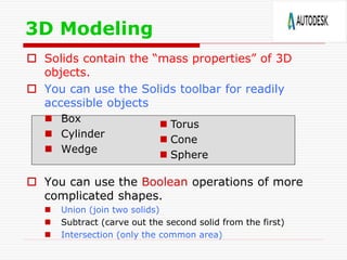  Solids contain the “mass properties” of 3D
objects.
 You can use the Solids toolbar for readily
accessible objects
 Box
 Cylinder
 Wedge
 You can use the Boolean operations of more
complicated shapes.
 Union (join two solids)
 Subtract (carve out the second solid from the first)
 Intersection (only the common area)
3D Modeling
 Torus
 Cone
 Sphere
 