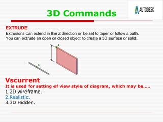 3D Commands
EXTRUDE
Extrusions can extend in the Z direction or be set to taper or follow a path.
You can extrude an open or closed object to create a 3D surface or solid.
Vscurrent
It is used for setting of view style of diagram, which may be…..
1.2D wireframe.
2.Realistic.
3.3D Hidden.
 