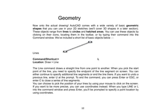 Geometry
Now onto the actual drawing! AutoCAD comes with a wide variety of basic geometric
shapes that you can use in your 2D sketches (we’ll cover 3D shapes in a later section).
These objects range from lines to circles and hatched areas. You can use these objects by
clicking on their icons, locating them in the toolbar, or by typing their command into the
Command window. We’ve included a short list of basic objects below : -
Lines
Command/Shortcut:= L
Location: Draw > Line
The Line command draws a straight line from one point to another. When you pick the start
point of the line, you need to specify the endpoint of the line segment on screen. You can
either continue to specify additional line segments or end the line there. If you want to undo a
previous line, enter U at the prompt. To end the command, you can press Enter or ESC, or
enter C to close a series of line segments.
You can choose to pick the position of your lines by using your mouse to click on the screen.
If you want to be more precise, you can use coordinates instead. When you type LINE or L
into the command window and press Enter, you’ll be prompted to specify a point location by
using coordinates.
10
 