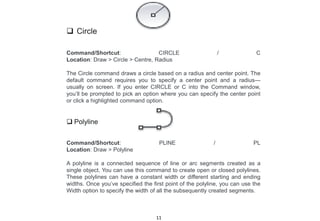  Circle
Command/Shortcut: CIRCLE / C
Location: Draw > Circle > Centre, Radius
The Circle command draws a circle based on a radius and center point. The
default command requires you to specify a center point and a radius—
usually on screen. If you enter CIRCLE or C into the Command window,
you’ll be prompted to pick an option where you can specify the center point
or click a highlighted command option.
 Polyline
Command/Shortcut: PLINE / PL
Location: Draw > Polyline
A polyline is a connected sequence of line or arc segments created as a
single object. You can use this command to create open or closed polylines.
These polylines can have a constant width or different starting and ending
widths. Once you’ve specified the first point of the polyline, you can use the
Width option to specify the width of all the subsequently created segments.
11
 