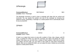  Rectangle
Command/Shortcut: RECTANGLE / REC
Location: Draw > Rectangle
The Rectangle command is used to draw a rectangle with sides that are vertical and
horizontal. You can specify the position and size of the rectangle by choosing two
diagonal corners. Essentially, a rectangle is a closed polyline that is automatically drawn
for you by AutoCAD.
 Hatch
Command/Shortcut: HATCH / H
Location: Draw > Hatch
A hatch is an object that covers an area with a pattern of lines, dots, shapes, solid fill
color, or gradient fill. When you start this command, the ribbon will display the ‘hatch
creation’ tab where you can pick from a variety of hatch patterns. After you’ve chosen
your pattern and the scale, you just need to click inside an area that’s enclosed by
objects. After you’ve created the hatch, you can adjust the area or delete any surrounding
objects to create partial hatches.
1
 