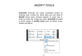 AutoCAD drawings are rarely completed simply by
drawing lines, circles etc. Most likely you will need to
Modify these basic drawing objects in some way in
order to create the image you need. AutoCAD provides
a whole range of modify tools such as Move, Copy,
Rotate and Mirror.
MODIFY TOOLS
13
 