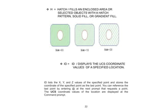  H = HATCH / FILLS AN ENCLOSED AREA OR
SELECTED OBJECTS WITH A HATCH
PATTERN, SOLID FILL, OR GRADIENT FILL.
 ID = ID / DISPLAYS THE UCS COORDINATE
VALUES OF A SPECIFIED LOCATION.
ID lists the X, Y, and Z values of the specified point and stores the
coordinate of the specified point as the last point. You can reference the
last point by entering @ at the next prompt that requests a point.
The UCS coordinate values of the location are displayed at the
Command prompt.
22
 