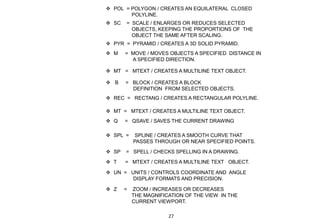  B = BLOCK / CREATES A BLOCK
DEFINITION FROM SELECTED OBJECTS.
 M = MOVE / MOVES OBJECTS A SPECIFIED DISTANCE IN
A SPECIFIED DIRECTION.
 MT = MTEXT / CREATES A MULTILINE TEXT OBJECT.
 MT = MTEXT / CREATES A MULTILINE TEXT OBJECT.
 POL = POLYGON / CREATES AN EQUILATERAL CLOSED
POLYLINE.
 PYR = PYRAMID / CREATES A 3D SOLID PYRAMID.
 Q = QSAVE / SAVES THE CURRENT DRAWING
 REC = RECTANG / CREATES A RECTANGULAR POLYLINE.
 SC = SCALE / ENLARGES OR REDUCES SELECTED
OBJECTS, KEEPING THE PROPORTIONS OF THE
OBJECT THE SAME AFTER SCALING.
 SPL = SPLINE / CREATES A SMOOTH CURVE THAT
PASSES THROUGH OR NEAR SPECIFIED POINTS.
 SP = SPELL / CHECKS SPELLING IN A DRAWING.
 T = MTEXT / CREATES A MULTILINE TEXT OBJECT.
 UN = UNITS / CONTROLS COORDINATE AND ANGLE
DISPLAY FORMATS AND PRECISION.
 Z = ZOOM / INCREASES OR DECREASES
THE MAGNIFICATION OF THE VIEW IN THE
CURRENT VIEWPORT.
27
 