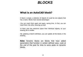 BLOCKS
What is an AutoCAD block?
A block is simply a collection of objects (it could be one object) that
has a name. Blocks have several advantages:
•You can insert them again and again, saving time. In fact, you can
insert them into other drawings as well.
•A block uses less electronic space than individual objects, so your
drawing file is smaller.
•By updating a block’s definition, you can update all the blocks in the
drawing.
Note: Dynamic blocks are blocks that have added
parameters that function in certain defined ways. Look at
the end of this post for links to some posts on dynamic
blocks.
28
 