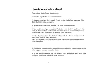 How do you create a block?
To create a block, follow these steps:
1. Draw the objects that you want in the block.
2. Choose Home tab> Block panel> Create to start the BLOCK command. The
Block Definition dialog box opens.
3. Type a name in the Name text box. The name can have spaces.
4. You need to specify a base point. That’s the point at which you’ll insert the
block. In the Base Point section, click Pick Point. Be sure to use an object snap
for accuracy! You’ll immediately be returned to the dialog box.
5. In the Objects section, click the Select Objects button. Select the objects and
press Enter to return to the dialog box.
Tip: You can select the objects before using the command and they’ll show up
in the dialog box.
6. Just below, choose Retain, Convert to Block, or Delete. These options control
what happens after you create the block.
7. In the Behavior section, you can make a block Annotative force it to scale
uniformly and choose whether to allow exploding.
29
 