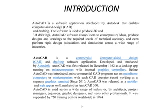 INTR0DUCTION
AutoCAD is a commercial computer-aided design
(CAD) and drafting software application. Developed and marketed
by Autodesk AutoCAD was first released in December 1982 as a desktop app
running on microcomputers with internal graphics controllers. Before
AutoCAD was introduced, most commercial CAD programs ran on mainframe
computers or minicomputers with each CAD operator (user) working at a
separate graphics terminal. Since 2010, AutoCAD was released as a mobile-
and web app as well, marketed as AutoCAD 360.
AutoCAD is used across a wide range of industries, by architects, project
managers, engineers, graphic designers, and many other professionals. It was
supported by 750 training centers worldwide in 1994
AutoCAD is a software application developed by Autodesk that enables
computer-aided design (CAD)
and drafting. The software is used to produce 2D and
3D drawings. AutoCAD software allows users to conceptualize ideas, produce
designs and drawings to the required levels of technical accuracy, and even
perform rapid design calculations and simulations across a wide range of
industries.
3
 