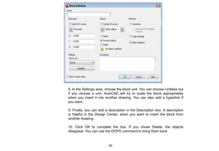 8. In the Settings area, choose the block unit. You can choose Unitless but
if you choose a unit, AutoCAD will try to scale the block appropriately
when you insert it into another drawing. You can also add a hyperlink if
you want.
9. Finally, you can add a description in the Description box. A description
is helpful in the Design Center, when you want to insert the block from
another drawing.
10. Click OK to complete the box. If you chose Delete, the objects
disappear. You can use the OOPS command to bring them back.
30
 