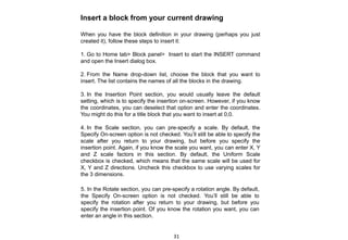 Insert a block from your current drawing
When you have the block definition in your drawing (perhaps you just
created it), follow these steps to insert it:
1. Go to Home tab> Block panel> Insert to start the INSERT command
and open the Insert dialog box.
2. From the Name drop-down list, choose the block that you want to
insert. The list contains the names of all the blocks in the drawing.
3. In the Insertion Point section, you would usually leave the default
setting, which is to specify the insertion on-screen. However, if you know
the coordinates, you can deselect that option and enter the coordinates.
You might do this for a title block that you want to insert at 0,0.
4. In the Scale section, you can pre-specify a scale. By default, the
Specify On-screen option is not checked. You’ll still be able to specify the
scale after you return to your drawing, but before you specify the
insertion point. Again, if you know the scale you want, you can enter X, Y
and Z scale factors in this section. By default, the Uniform Scale
checkbox is checked, which means that the same scale will be used for
X, Y and Z directions. Uncheck this checkbox to use varying scales for
the 3 dimensions.
5. In the Rotate section, you can pre-specify a rotation angle. By default,
the Specify On-screen option is not checked. You’ll still be able to
specify the rotation after you return to your drawing, but before you
specify the insertion point. Of you know the rotation you want, you can
enter an angle in this section.
31
 