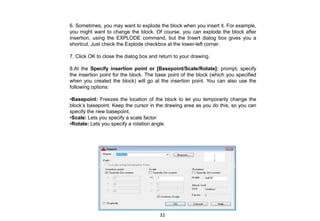 6. Sometimes, you may want to explode the block when you insert it. For example,
you might want to change the block. Of course, you can explode the block after
insertion, using the EXPLODE command, but the Insert dialog box gives you a
shortcut. Just check the Explode checkbox at the lower-left corner.
7. Click OK to close the dialog box and return to your drawing.
8.At the Specify insertion point or [Basepoint/Scale/Rotate]: prompt, specify
the insertion point for the block. The base point of the block (which you specified
when you created the block) will go at the insertion point. You can also use the
following options:
•Basepoint: Freezes the location of the block to let you temporarily change the
block’s basepoint. Keep the cursor in the drawing area as you do this, so you can
specify the new basepoint.
•Scale: Lets you specify a scale factor
•Rotate: Lets you specify a rotation angle.
32
 