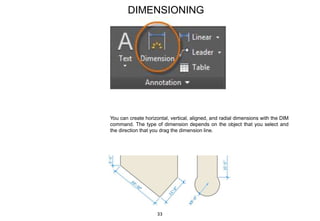 DIMENSIONING
You can create horizontal, vertical, aligned, and radial dimensions with the DIM
command. The type of dimension depends on the object that you select and
the direction that you drag the dimension line.
33
 