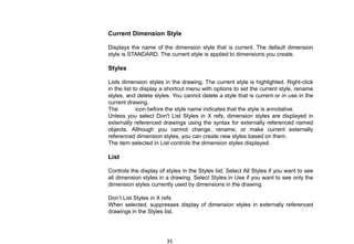 Current Dimension Style
Displays the name of the dimension style that is current. The default dimension
style is STANDARD. The current style is applied to dimensions you create.
Styles
Lists dimension styles in the drawing. The current style is highlighted. Right-click
in the list to display a shortcut menu with options to set the current style, rename
styles, and delete styles. You cannot delete a style that is current or in use in the
current drawing.
The icon before the style name indicates that the style is annotative.
Unless you select Don't List Styles in X refs, dimension styles are displayed in
externally referenced drawings using the syntax for externally referenced named
objects. Although you cannot change, rename, or make current externally
referenced dimension styles, you can create new styles based on them.
The item selected in List controls the dimension styles displayed.
List
Controls the display of styles in the Styles list. Select All Styles if you want to see
all dimension styles in a drawing. Select Styles in Use if you want to see only the
dimension styles currently used by dimensions in the drawing.
Don’t List Styles in X refs
When selected, suppresses display of dimension styles in externally referenced
drawings in the Styles list.
35
 