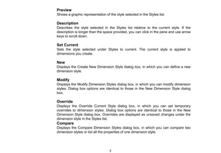 Preview
Shows a graphic representation of the style selected in the Styles list.
Description
Describes the style selected in the Styles list relative to the current style. If the
description is longer than the space provided, you can click in the pane and use arrow
keys to scroll down.
Set Current
Sets the style selected under Styles to current. The current style is applied to
dimensions you create.
New
Displays the Create New Dimension Style dialog box, in which you can define a new
dimension style.
Modify
Displays the Modify Dimension Styles dialog box, in which you can modify dimension
styles. Dialog box options are identical to those in the New Dimension Style dialog
box.
Override
Displays the Override Current Style dialog box, in which you can set temporary
overrides to dimension styles. Dialog box options are identical to those in the New
Dimension Style dialog box. Overrides are displayed as unsaved changes under the
dimension style in the Styles list.
Compare
Displays the Compare Dimension Styles dialog box, in which you can compare two
dimension styles or list all the properties of one dimension style.
3
 