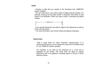 Suffix
Includes a suffix that you specify in the dimension text. (DIMPOST
system variable)
You can enter text or use control codes to display special symbols. For
example, entering the text mm results in dimension text similar to that
shown in the illustration. When you enter a suffix, it overrides any default
suffixes.
If you specify tolerances, the suffix is added to the tolerances as well as
to the main dimension.
For more information, see Control Codes and Special Characters.
Scale Factor
Sets a scale factor for linear dimension measurements. It is
recommended that you do not change this value from the default value
of 1.00. (DIMLFAC system variable)
For example, if you enter 2, the dimension for a 1-inch line is
displayed as two inches. The value does not apply to angular
dimensions and is not applied to rounding values or to plus or minus
tolerance values.
43
 