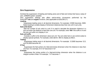 Zero Suppression
Controls the suppression of leading and trailing zeros and of feet and inches that have a value of
zero. (DIMZIN system variable)
Zero suppression settings also affect real-to-string conversions performed by the
AutoLISP® rots and argots functions. (Not applicable to AutoCAD LT.)
Leading
Suppresses leading zeros in all decimal dimensions. For example, 0.5000 becomes .5000.
Select leading to enable display of dimension distances less than one unit in sub units.
Sub-units factor
Sets the number of sub units to a unit. It is used to calculate the dimension distance in a
sub unit when the distance is less than one unit. For example, enter 100 if the suffix is m and
the sub-unit suffix is to display in cm.
Sub-unit suffix
Includes a suffix to the dimension value sub unit. You can enter text or use control codes to
display special symbols. For example, enter cm for .96m to display as 96cm.
Trailing
Suppresses trailing zeros in all decimal dimensions. For example, 12.5000 becomes 12.5,
and 30.0000 becomes 30.
0 Feet
Suppresses the feet portion of a feet-and-inches dimension when the distance is less than
one foot. For example, 0'-6 1/2" becomes 6 1/2".
0 Inches
Suppresses the inches portion of a feet-and-inches dimension when the distance is an
integral number of feet. For example, 1'-0" becomes 1'.
44
 