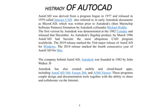 HISTRAOY OF AUTOCAD
Autodesk has also created mobile and cloud-based apps,
including AutoCAD 360, Fusion 360, and A360 Viewer. These programs
couple design and documentation tools together with the ability to share
and collaborate via the Internet.
The company behind AutoCAD, Autodesk was founded in 1982 by John
Walker. H
AutoCAD was derived from a program begun in 1977 and released in
1979 called Interact CAD also referred to in early Autodesk documents
as MicroCAD, which was written prior to Autodesk's (then Marinchip
Software Partners) formation by Autodesk cofounder Michael Riddle.
The first version by Autodesk was demonstrated at the 1982 Comdex and
released that December. As Autodesk's flagship product, by March 1986
AutoCAD had become the most ubiquitous CAD program
worldwide. The 2019 release marked the 33rd major release of AutoCAD
for Windows. The 2014 release marked the fourth consecutive year of
AutoCAD for Mac.
5
 