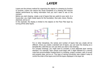 LAYER
Layers are the primary method for organizing the objects in a drawing by function
or purpose. Layers can reduce the visual complexity of a drawing and improve
display performance by hiding information that you don’t need to see at the
moment.
Before you start drawing, create a set of layers that are useful to your work. In a
house plan, you might create layers for the foundation, floor plan, doors, fixtures,
electrical, and so on.
In this example, the display is limited to the objects on the Floor Plan layer by
turning off the other layers.
For or other disciplines, the names and number of layers that you create will be
different. Once you create a standard set of layers, you can save the drawing as a
template file (.dwt) that you can use when you start a new drawing.
For complex drawings, you might want to consider a more elaborate layer naming
standard. For example, layer names could begin with 3 digits followed by a naming
code that accommodates multiple floors in a building, project numbers, sets of survey
and property data, and so on. This type of naming convention also makes it easy to
control the order of the layers and limit the layers displayed in the layer list.
50
 