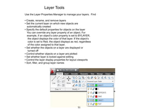 Layer Tools
Use the Layer Properties Manager to manage your layers. Find
• Create, rename, and remove layers
• Set the current layer on which new objects are
automatically created
• Specify the default properties for objects on the layer
You can override any layer property of an object. For
example, if an object’s color property is set to BYLAYER,
the object displays the color of that layer. If the object’s
color is set to Red, the object displays as red, regardless
of the color assigned to that layer.
• Set whether the objects on a layer are displayed or
turned off
• Control whether objects on a layer are plotted
• Set whether layer is locked against editing
• Control the layer display properties for layout viewports
• Sort, filter, and group layer names
51
 