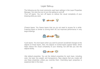 Layer Settings
The following are the most commonly used layer settings in the Layer Properties
Manager. You click the icon to turn the setting on and off.
•Turn off layers. You turn off layers to reduce the visual complexity of your
drawing while you work.
•Freeze layers. You freeze layers that you do not need to access for a while.
Freezing layers is similar to turning them off, but improves performance in very
large drawings.
•Lock layers. You lock layers when you want to prevent accidental changes to the
objects on those layers. Also, the objects on locked layers appear faded, which
helps reduce the visual complexity of your drawing, but still lets you see the
objects faintly.
•Set default properties. You set the default properties for each layer, including
color, line type, line weight, and transparency. New objects that you create will
use these properties unless you override them. Overriding layer properties is
explained later in this topic.
52
 