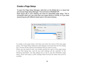 Create a Page Setup
To open the Page Setup Manager, right-click on the Model tab or a layout tab
and choose Page Setup Manager. The command is PAGESETUP.
Each layout tab in your drawing can have an associated page setup. This is
convenient when you use more than one output device or format, or if you have
several layouts with different sheet sizes in the same drawing.
To create a new page setup, click New and enter the name of the new page
setup. The Page Setup dialog box that displays next looks like the Plot dialog
box. Choose all the options and settings that you want to save.
When you are ready to plot, you simply specify the name of the page setup
in the Plot dialog box, and all your plot settings will be restored. In the
following illustration, the Plot dialog box is set to use the Hitchhiker page
setup, which will output a DWF (Design Web Format) file rather than print to
a plotter.
56
 