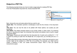 Output to a PDF File
The following example shows you how to create a page setup for creating PDF files.
From the Printer/plotter drop-down list, choose AutoCAD PDF
Next, choose the size and scale options that you want to use:
•Paper Size. The orientation (portrait or landscape) is built into the choices in the drop-down
list.
•Plot Area. You can clip the area to be plotted with these options, but usually you plot
everything.
•Plot Offset. This setting changes based on your printer, plotter, or other output. Try centering
the plot or adjusting the origin, but remember that printers and plotters have a built-in margin
around the edges.
•Plot Scale. Choose your plot scale from the drop-down list. A scale such as &frac14;” = 1’-0”
is meant for printing to scale from the Model tab. On a layout tab, you normally print at a 1:1
scale.
The plot style table provides information about processing colors. Colors that look good on your
monitor might not be suitable for a PDF file or for printing. For example, you might want to
create a drawing in color, but create monochrome output. Here is how you specify
monochrome output:
57
 