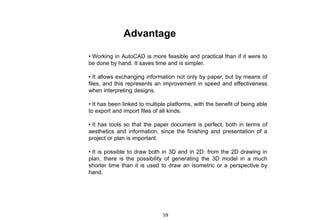 Advantage
• Working in AutoCAD is more feasible and practical than if it were to
be done by hand. It saves time and is simpler.
• It allows exchanging information not only by paper, but by means of
files, and this represents an improvement in speed and effectiveness
when interpreting designs.
• It has been linked to multiple platforms, with the benefit of being able
to export and import files of all kinds.
• It has tools so that the paper document is perfect, both in terms of
aesthetics and information, since the finishing and presentation of a
project or plan is important.
• It is possible to draw both in 3D and in 2D: from the 2D drawing in
plan, there is the possibility of generating the 3D model in a much
shorter time than it is used to draw an isometric or a perspective by
hand.
59
 