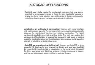 AutoCAD as an architectural planning tool: It comes with a user-interface
with built-in design lay-outs. The lay-outs contain numerous templates specially
designed for architectural planning and building construction. The latest
versions of AutoCAD come with analytical tools. The tools can analyse the
components of the building to troubleshoot stress and load levels of building
supports. AutoCAD enables architects to design, plan, execute and analyse the
strength of a building, at design stage level.
•AutoCAD as an engineering drafting tool: You can use AutoCAD to draw
accurate 2D drawings for any engineering domain and also use AutoCAD
to render to 3D models to help in visualization of the end product. It is useful
for Civil, Mechanical and Electrical systems. It helps engineers to design,
analyse and solve design issues resulting in accurate designs.
6
AutoCAD was initially created for mechanical engineers, but very quickly
extended to encompass a range of fields. In fact, AutoCAD’s success is
largely due to its mass adoption by a wide range of design professionals,
including architects, project managers, animators and engineers.
AUTOCAD APPLICATIONS
 