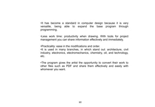 •It has become a standard in computer design because it is very
versatile, being able to expand the base program through
programming.
•Less work time: productivity when drawing. With tools for project
management you can share information effectively and immediately.
•Practicality: ease in the modifications and order.
•It is used in many branches, in which stand out: architecture, civil
industry, electronics, electromechanics, chemistry, oil, and technology,
etc.
•The program gives the artist the opportunity to convert their work to
other files such as PDF and share them effectively and easily with
whomever you want.
60
 