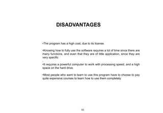 DISADVANTAGES
•The program has a high cost, due to its license.
•Knowing how to fully use the software requires a lot of time since there are
many functions, and even that they are of little application, since they are
very specific
.
•It requires a powerful computer to work with processing speed, and a high
space on the hard drive.
•Most people who want to learn to use this program have to choose to pay
quite expensive courses to learn how to use them completely.
61
 