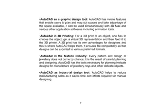 •AutoCAD as a graphic design tool: AutoCAD has innate features
that enable users to plan and map out spaces and take advantage of
the space available. It can be used simultaneously with 3D Max and
various other application softwares including animation tools.
•AutoCAD in 3D Printing: For a 3D print of an object, one has to
choose the object, get a virtual 3D representation and then feed it to
the 3D printer. A 3D print has its own advantages for designers and
this is where AutoCAD helps them. It ensures file compatibility so that
designs can be exported to various preferred formats.
•AutoCAD in the fashion industry: Every pattern and design of
jewellery does not come by chance; it is the result of careful planning
and designing. AutoCAD has the tools necessary for planning intricate
designs for manufacture of jewellery, toys and other delicate objects.
•AutoCAD as industrial design tool: AutoCAD helps to reduce
manufacturing costs as it saves time and efforts required for manual
designing.
7
 