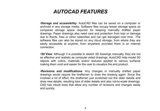 AUTOCAD FEATURES
•Storage and accessibility: AutoCAD files can be saved on a computer or
archived in any storage media. Software files occupy lesser storage space as
compared storage space required for keeping manually drafted paper
drawings. Paper drawings also need care and protection from loss or damage
due to floods, fires or other calamities and can get damaged over time. .The
software files can also be stored on any cloud storage, from where they are
easily accessible at anytime, from anywhere provided there is an internet
connection.
•3D View: Although it is possible to sketch 3D drawings manually, they are not
as effective and realistic as computer aided drawings. AutoCAD help model 3D
objects with colors, materials and/or textures applied to various surfaces
making them vivid and easier for the user to visualize the end product.
•Revisions and modifications: Any changes in manually drafted paper
drawings would require the draftsman to draw the drawing again. Since this
involved a lot of effort, the draftsmen just scratched out the older details and
drew new details, resulting loss of older details and also not-to-scale drawings.
CAD has inbuilt tools that allow any number of revisions and changes easily
and quickly.
8
 