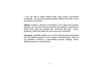 •. You can edit or delete details easily using simple user-friendly
commands.. You can also save the previous versions of the file in case
you wish to re-use them.
•Speed: Creating a drawing in AutoCAD is much faster than drawing
manually. You can also save time and effort by creating re-usable block
library. Easy edits are possible with commands like copy, mirror,
stretching, rotate and scale and many more such commands.
•Accuracy: AutoCAD enables you to draw with fractional dimensions
and also define precision to any number of decimal places, which is
not possible to achieve in hand-drafted manual drawings, hence
offering accuracy in all dimensions.
9
 