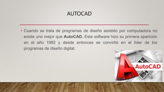 AUTOCAD
• Cuando se trata de programas de diseño asistido por computadora no
existe uno mejor que AutoCAD. Este software hizo su primera aparición
en el año 1982 y desde entonces se convirtió en el líder de los
programas de diseño digital.
 