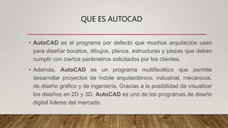 QUE ES AUTOCAD
• AutoCAD es el programa por defecto que muchos arquitectos usan
para diseñar bocetos, dibujos, planos, estructuras y piezas que deben
cumplir con ciertos parámetros solicitados por los clientes.
• Además, AutoCAD es un programa multifacético que permite
desarrollar proyectos de índole arquitectónico, industrial, mecánicos,
de diseño gráfico y de ingeniería. Gracias a la posibilidad de visualizar
los diseños en 2D y 3D, AutoCAD es uno de los programas de diseño
digital líderes del mercado.
 