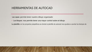 HERRAMIENTAS DE AUTOCAD
Las capas: permite tener nuestro dibujo organizado
• Los bloques :nos permite tener una mayor control sobre el dibujo
La plantilla: en los proyectos prepetitivos es donde la plantilla de autocad nos ayudara a acortar los tiempos de
 