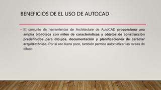 BENEFICIOS DE EL USO DE AUTOCAD
• El conjunto de herramientas de Architecture de AutoCAD proporciona una
amplia biblioteca con miles de características y objetos de construcción
predefinidos para dibujos, documentación y planificaciones de carácter
arquitectónico. Por si eso fuera poco, también permite automatizar las tareas de
dibujo
 