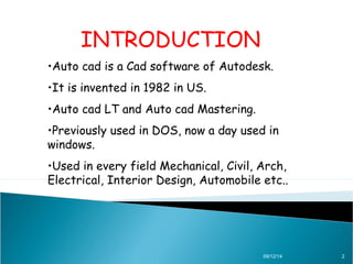 INTRODUCTION 
•Auto cad is a Cad software of Autodesk. 
•It is invented in 1982 in US. 
•Auto cad LT and Auto cad Mastering. 
•Previously used in DOS, now a day used in 
windows. 
•Used in every field Mechanical, Civil, Arch, 
Electrical, Interior Design, Automobile etc.. 
09/12/14 2 
 