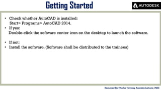 MID-TERM REVIEW, 2017
Getting Started
Resourced By: Phurba Tamang, Associate Lecturer, JNEC
• Check whether AutoCAD is installed:
Start> Programs> AutoCAD 2014.
• If yes:
Double-click the software center icon on the desktop to launch the software.
• If not:
• Install the software. (Software shall be distributed to the trainees)
 