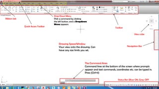 Drop Down Menu
Pick a command by clicking
the left button, and a Dropdown
Menu appears
Drawing Space/Window
Your view onto the drawing. Can
have any size limits you set.
The Command Area
Command lines at the bottom of the screen where prompts
appear and text commands, coordinates etc. can be typed in.
Press (Ctrl+9)
Ribbon tab
Quick Access Toolbar
Toolbar
View cube
Navigation Bar
Status Bar (Blue: ON, Gray: OFF
 