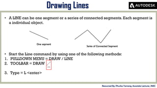 MID-TERM REVIEW, 2017
Drawing Lines
Resourced By: Phurba Tamang, Associate Lecturer, JNEC
• A LINE can be one segment or a series of connected segments. Each segment is
a individual object.
One segment
Series of Connected Segment
• Start the Line command by using one of the following methods:
1. PULLDOWN MENU = DRAW / LINE
2. TOOLBAR = DRAW
3. Type = L <enter>
 