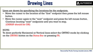 MID-TERM REVIEW, 2017
Drawing Lines
Resourced By: Phurba Tamang, Associate Lecturer, JNEC
Lines are drawn by specifying the locations for the endpoints.
• Move the cursor to the location of the “first” endpoint then press the left mouse
button.
• Move the cursor again to the “next” endpoint and press the left mouse button.
Continue locating “next” endpoints until you want to stop.
(OSNAP should be ON)
NOTE:
To draw perfectly Horizontal or Vertical lines select the ORTHO mode by clicking
on the ORTHO button on the Status Bar or pressing F8.
 