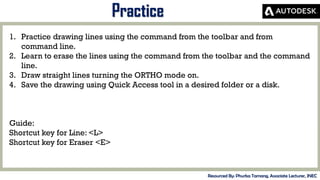 MID-TERM REVIEW, 2017
Practice
Resourced By: Phurba Tamang, Associate Lecturer, JNEC
1. Practice drawing lines using the command from the toolbar and from
command line.
2. Learn to erase the lines using the command from the toolbar and the command
line.
3. Draw straight lines turning the ORTHO mode on.
4. Save the drawing using Quick Access tool in a desired folder or a disk.
Guide:
Shortcut key for Line: <L>
Shortcut key for Eraser <E>
 