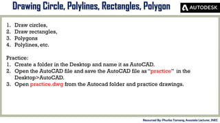 MID-TERM REVIEW, 2017
Drawing Circle, Polylines, Rectangles, Polygon
Resourced By: Phurba Tamang, Associate Lecturer, JNEC
1. Draw circles,
2. Draw rectangles,
3. Polygons
4. Polylines, etc.
Practice:
1. Create a folder in the Desktop and name it as AutoCAD.
2. Open the AutoCAD file and save the AutoCAD file as “practice” in the
Desktop>AutoCAD.
3. Open practice.dwg from the Autocad folder and practice drawings.
 