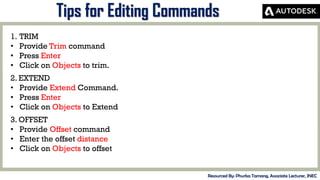 MID-TERM REVIEW, 2017
Tips for Editing Commands
Resourced By: Phurba Tamang, Associate Lecturer, JNEC
1. TRIM
• Provide Trim command
• Press Enter
• Click on Objects to trim.
2. EXTEND
• Provide Extend Command.
• Press Enter
• Click on Objects to Extend
3. OFFSET
• Provide Offset command
• Enter the offset distance
• Click on Objects to offset
 