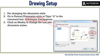 MID-TERM REVIEW, 2017
Drawing Setup
Resourced By: Phurba Tamang, Associate Lecturer, JNEC
1. For changing the dimension style
2. Go to Format|Dimension style or Type “d” in the
command line. A dialogue box appears.
3. Click on Modity to change the text and
dimension styles.
 